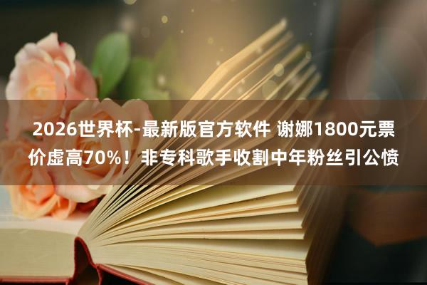 2026世界杯-最新版官方软件 谢娜1800元票价虚高70%!非专科歌手收割中年粉丝引公愤
