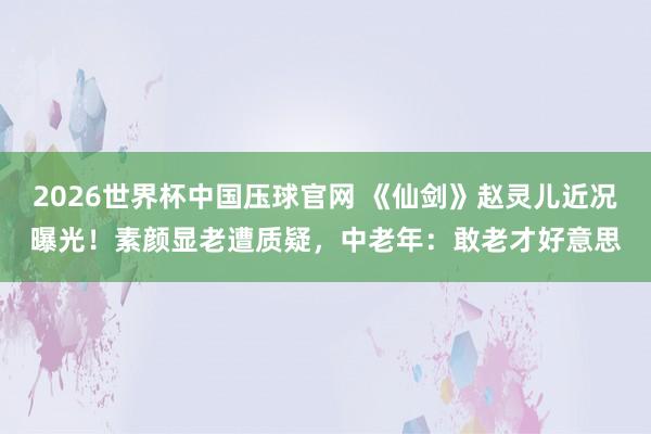 2026世界杯中国压球官网 《仙剑》赵灵儿近况曝光!素颜显老遭质疑,中老年:敢老才好意思