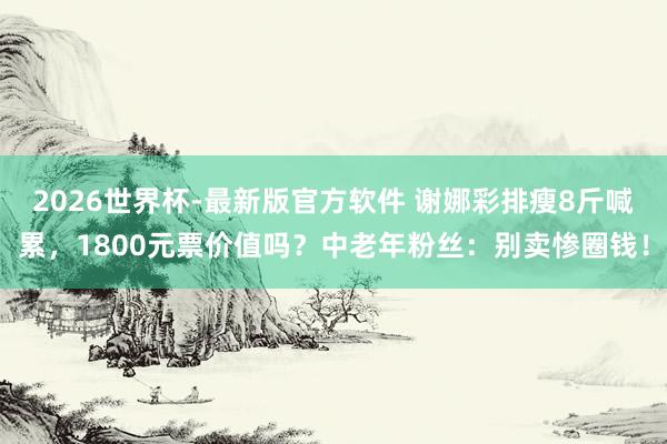 2026世界杯-最新版官方软件 谢娜彩排瘦8斤喊累，1800元票价值吗？中老年粉丝：别卖惨圈钱！